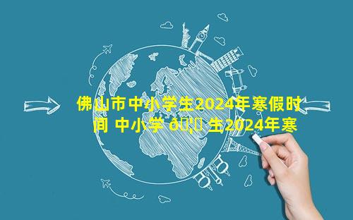 佛山市中小学生2024年寒假时间 中小学 🦊 生2024年寒假时间 🐯 山东